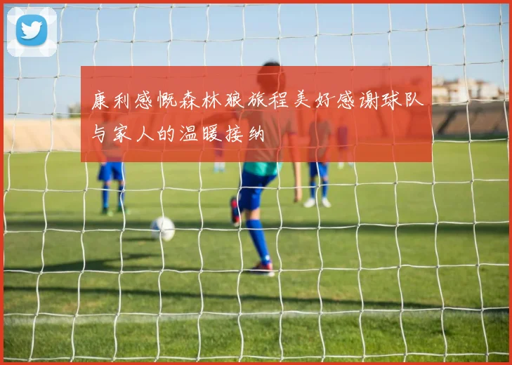 康利感慨森林狼旅程美好感谢球队与家人的温暖接纳