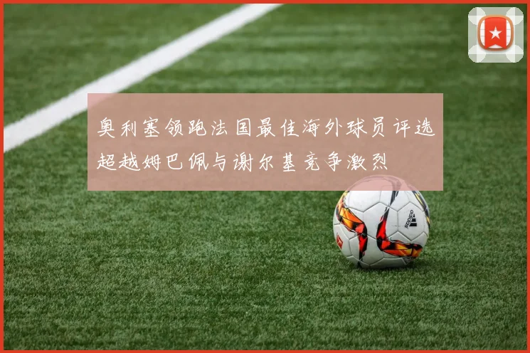 奥利塞领跑法国最佳海外球员评选超越姆巴佩与谢尔基竞争激烈