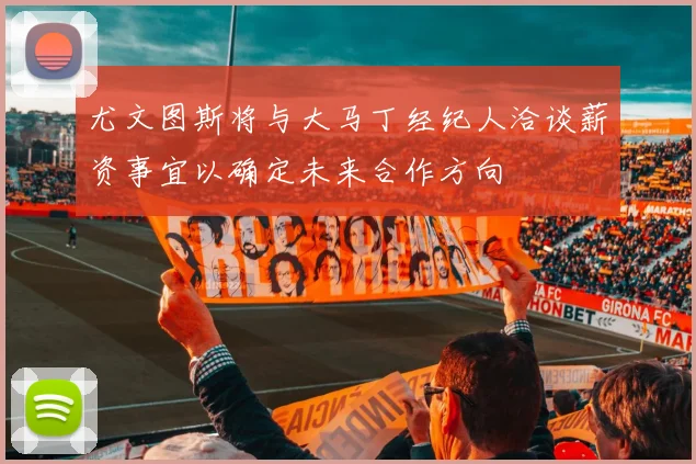尤文图斯将与大马丁经纪人洽谈薪资事宜以确定未来合作方向