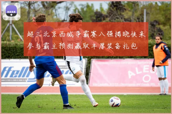 超三北京西城争霸赛八强揭晓快来参与霸主预测赢取丰厚装备礼包
