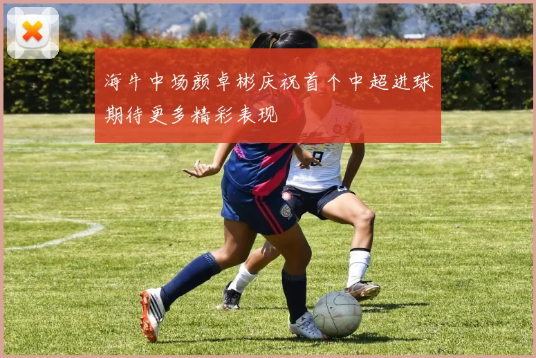 海牛中场颜卓彬庆祝首个中超进球期待更多精彩表现