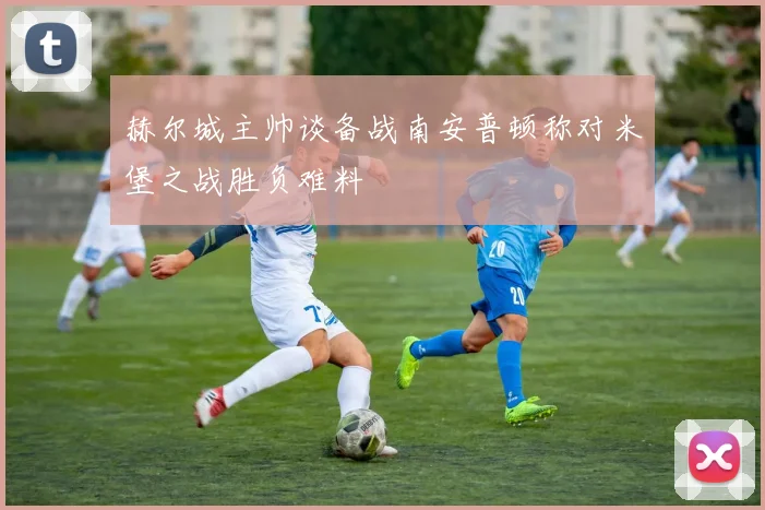 赫尔城主帅谈备战南安普顿称对米堡之战胜负难料