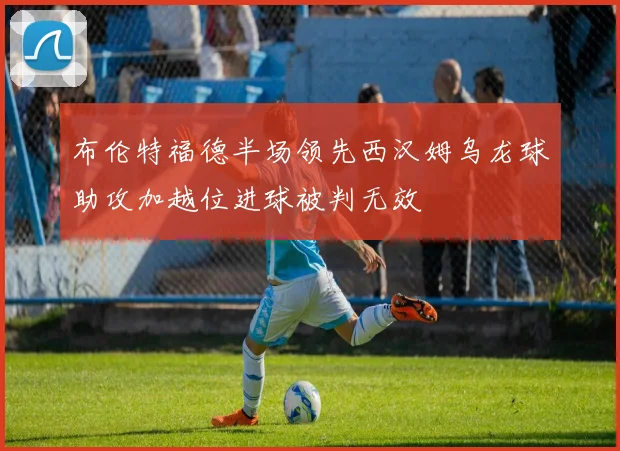 布伦特福德半场领先西汉姆乌龙球助攻加越位进球被判无效