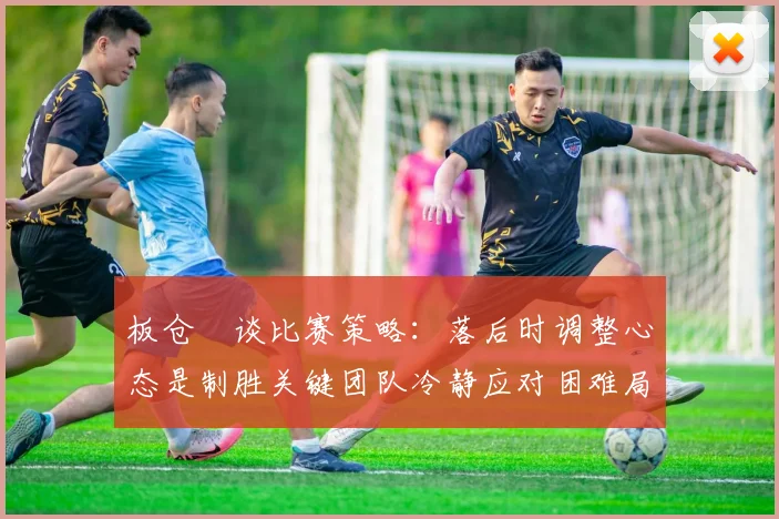 板仓滉谈比赛策略：落后时调整心态是制胜关键团队冷静应对困难局面