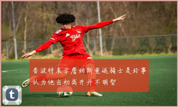 香波特表示詹姆斯重返骑士是好事认为他当初离开并不明智