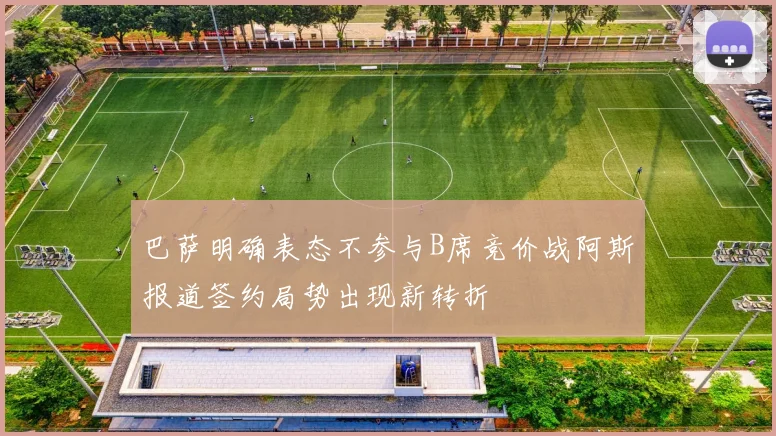 巴萨明确表态不参与B席竞价战阿斯报道签约局势出现新转折