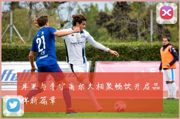 库里与李宁高尔夫相聚畅饮开启品牌新篇章