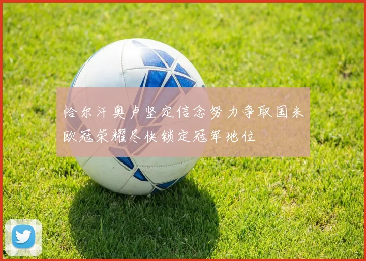 恰尔汗奥卢坚定信念努力争取国米欧冠荣耀尽快锁定冠军地位