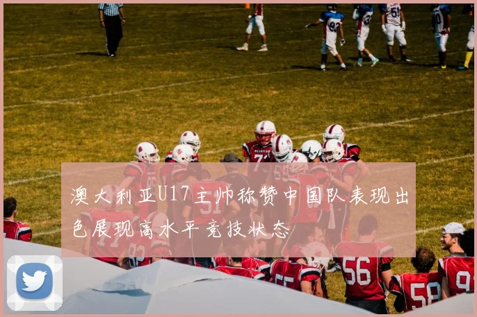 澳大利亚U17主帅称赞中国队表现出色展现高水平竞技状态