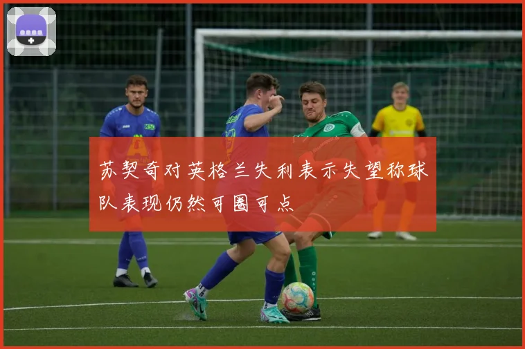 苏契奇对英格兰失利表示失望称球队表现仍然可圈可点