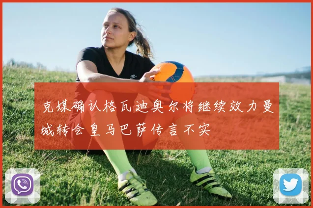 克媒确认格瓦迪奥尔将继续效力曼城转会皇马巴萨传言不实