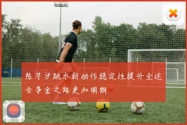 陈芋汐跳水新动作稳定性提升全运会争金之路更加明朗