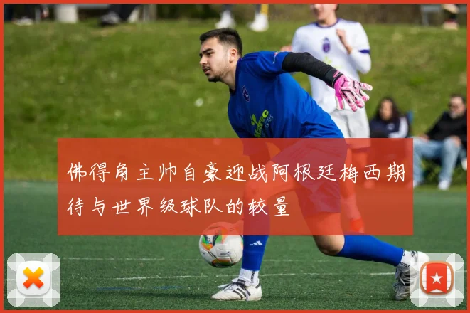 佛得角主帅自豪迎战阿根廷梅西期待与世界级球队的较量