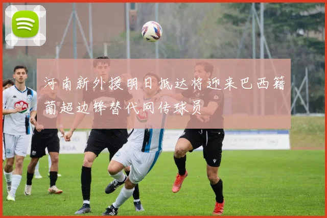 河南新外援明日抵达将迎来巴西籍葡超边锋替代网传球员