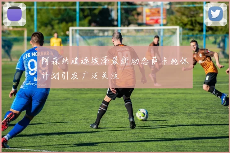阿森纳追逐埃泽最新动态萨卡轮休计划引发广泛关注