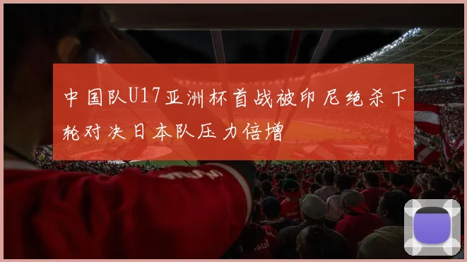 中国队U17亚洲杯首战被印尼绝杀下轮对决日本队压力倍增