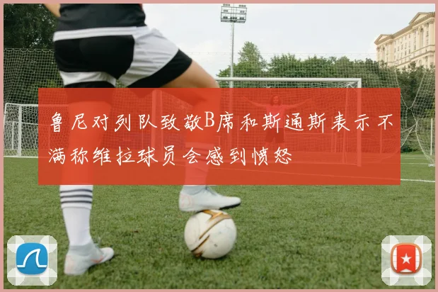 鲁尼对列队致敬B席和斯通斯表示不满称维拉球员会感到愤怒