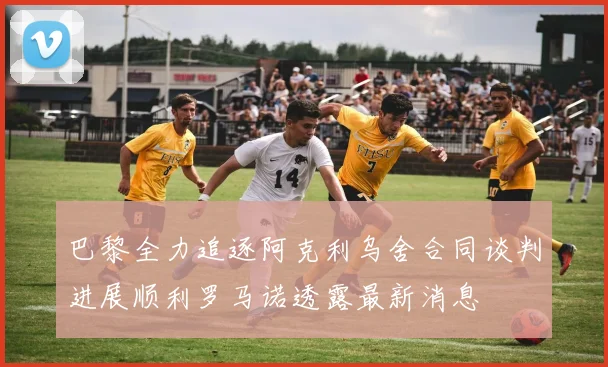 巴黎全力追逐阿克利乌舍合同谈判进展顺利罗马诺透露最新消息