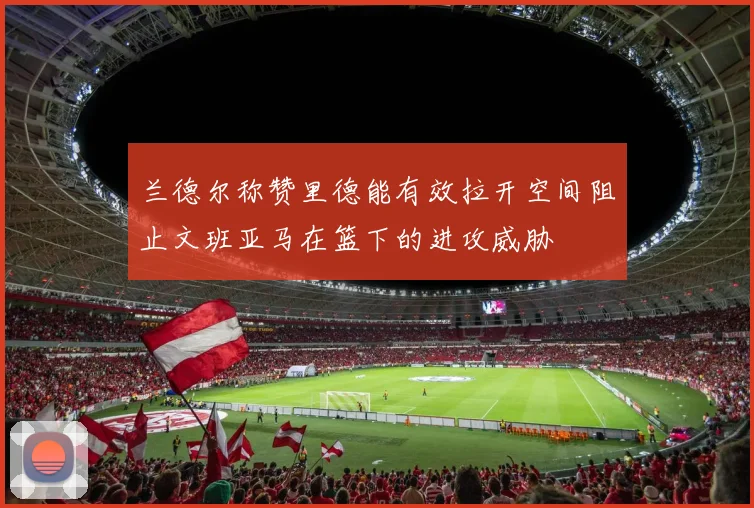 兰德尔称赞里德能有效拉开空间阻止文班亚马在篮下的进攻威胁