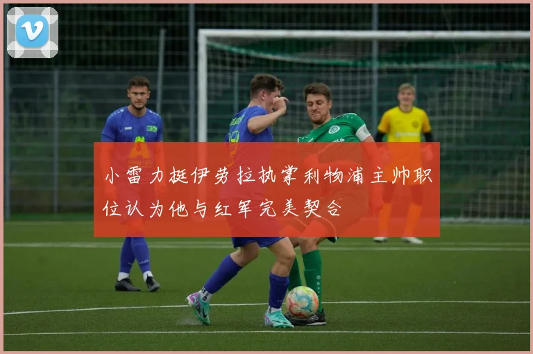 小雷力挺伊劳拉执掌利物浦主帅职位认为他与红军完美契合