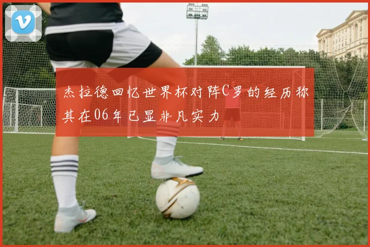 杰拉德回忆世界杯对阵C罗的经历称其在06年已显非凡实力