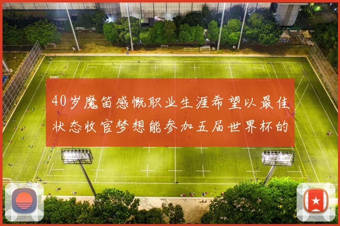 40岁魔笛感慨职业生涯希望以最佳状态收官梦想能参加五届世界杯的壮举