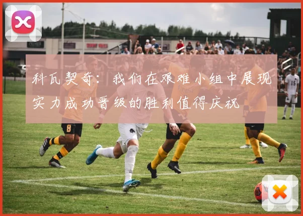 科瓦契奇：我们在艰难小组中展现实力成功晋级的胜利值得庆祝