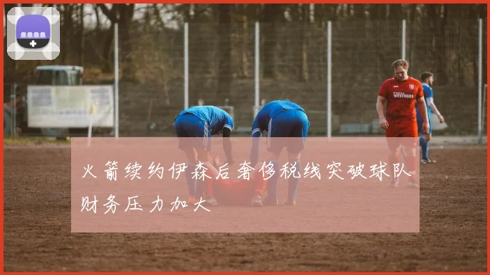 火箭续约伊森后奢侈税线突破球队财务压力加大