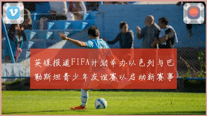 英媒报道FIFA计划举办以色列与巴勒斯坦青少年友谊赛以启动新赛事
